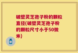 破壁灵芝孢子粉的颗粒直径(破壁灵芝孢子粉的颗粒尺寸小于50微米)