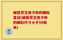 破壁灵芝孢子粉的颗粒直径(破壁灵芝孢子粉的颗粒尺寸小于50微米)