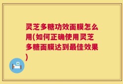 灵芝多糖功效面膜怎么用(如何正确使用灵芝多糖面膜达到最佳效果)