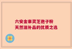 六安金寨灵芝孢子粉 天然滋补品的优质之选
