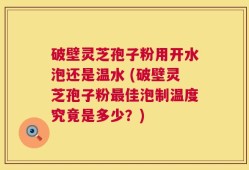 破壁灵芝孢子粉用开水泡还是温水 (破壁灵芝孢子粉最佳泡制温度究竟是多少？)