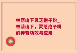 林荫山下灵芝孢子粉_林荫山下，灵芝孢子粉的神奇功效与应用
