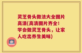 灵芝骨头做法大全图片高清(高清图片齐全！学会做灵芝骨头，让家人吃出养生美味)
