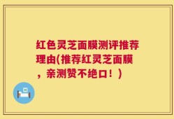 红色灵芝面膜测评推荐理由(推荐红灵芝面膜，亲测赞不绝口！)