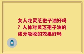 女人吃灵芝孢子油好吗？人体对灵芝孢子油的成分吸收的效果好吗