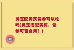 灵芝配黄芪党参可以吃吗(灵芝搭配黄芪、党参可否食用？)