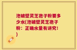 泡破壁灵芝孢子粉要多少水(泡破壁灵芝孢子粉：正确水量有讲究！)