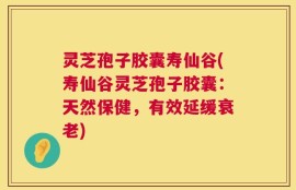 灵芝孢子胶囊寿仙谷(寿仙谷灵芝孢子胶囊：天然保健，有效延缓衰老)