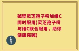 破壁灵芝孢子粉加维C同时服用(灵芝孢子粉与维C联合服用，助你健康突破)