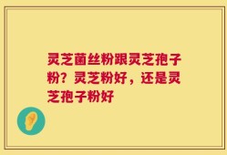 灵芝菌丝粉跟灵芝孢子粉？灵芝粉好，还是灵芝孢子粉好
