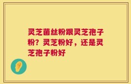 灵芝菌丝粉跟灵芝孢子粉？灵芝粉好，还是灵芝孢子粉好