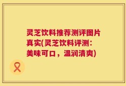 灵芝饮料推荐测评图片真实(灵芝饮料评测：美味可口，温润清爽)