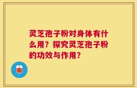 灵芝孢子粉对身体有什么用？探究灵芝孢子粉的功效与作用？