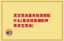 灵芝煲汤夏天短发搭配什么(夏日短发潮配神奇灵芝煲汤)
