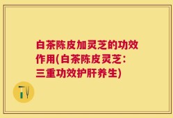 白茶陈皮加灵芝的功效作用(白茶陈皮灵芝：三重功效护肝养生)