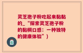 灵芝孢子粉吃起来黏黏的_“探索灵芝孢子粉的黏稠口感：一种独特的健康体验”)
