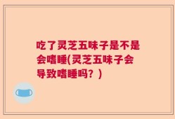 吃了灵芝五味子是不是会嗜睡(灵芝五味子会导致嗜睡吗？)