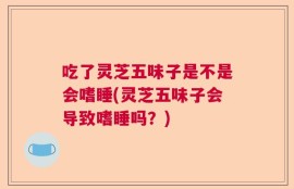 吃了灵芝五味子是不是会嗜睡(灵芝五味子会导致嗜睡吗？)