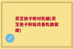 灵芝孢子粉对乳腺(灵芝孢子粉能改善乳腺健康)