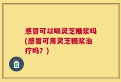 感冒可以喝灵芝糖浆吗(感冒可用灵芝糖浆治疗吗？)