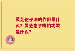 灵芝孢子油的作用是什么？灵芝孢子粉的功效是什么？