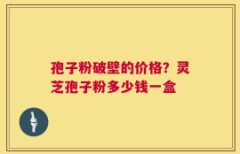 孢子粉破壁的价格？灵芝孢子粉多少钱一盒