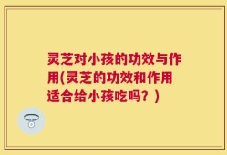 灵芝对小孩的功效与作用(灵芝的功效和作用适合给小孩吃吗？)
