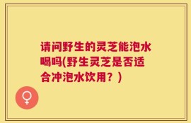 请问野生的灵芝能泡水喝吗(野生灵芝是否适合冲泡水饮用？)