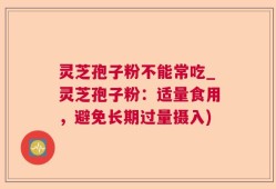 灵芝孢子粉不能常吃_灵芝孢子粉：适量食用，避免长期过量摄入)
