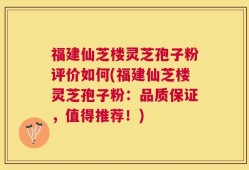 福建仙芝楼灵芝孢子粉评价如何(福建仙芝楼灵芝孢子粉：品质保证，值得推荐！)