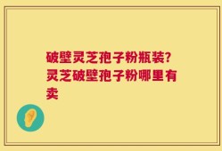 破壁灵芝孢子粉瓶装？灵芝破壁孢子粉哪里有卖