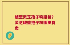破壁灵芝孢子粉瓶装？灵芝破壁孢子粉哪里有卖