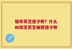 珀毕灵芝孢子粉？什么叫双芝灵芝破壁孢子粉