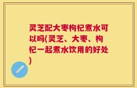 灵芝配大枣枸杞煮水可以吗(灵芝、大枣、枸杞一起煮水饮用的好处)