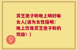 灵芝孢子粉晚上喝好嘛女人(请为女性指明：晚上饮用灵芝孢子粉的效益！)