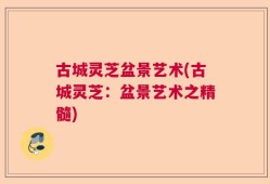 古城灵芝盆景艺术(古城灵芝：盆景艺术之精髓)