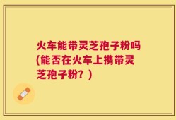 火车能带灵芝孢子粉吗(能否在火车上携带灵芝孢子粉？)