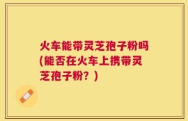 火车能带灵芝孢子粉吗(能否在火车上携带灵芝孢子粉？)