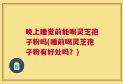 晚上睡觉前能喝灵芝孢子粉吗(睡前喝灵芝孢子粉有好处吗？)