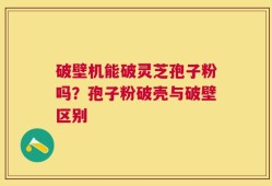 破壁机能破灵芝孢子粉吗？孢子粉破壳与破壁区别