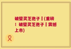 破璧灵芝孢子枌(重磅！破璧灵芝孢子枌震撼上市)