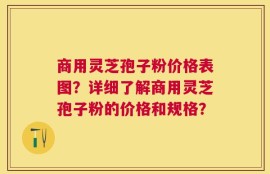 商用灵芝孢子粉价格表图？详细了解商用灵芝孢子粉的价格和规格？