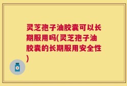 灵芝孢子油胶囊可以长期服用吗(灵芝孢子油胶囊的长期服用安全性)