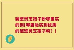 破壁灵芝孢子粉哪里买的到(哪里能买到优质的破壁灵芝孢子粉？)
