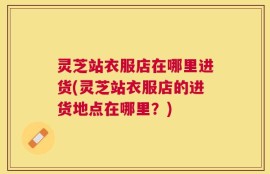灵芝站衣服店在哪里进货(灵芝站衣服店的进货地点在哪里？)
