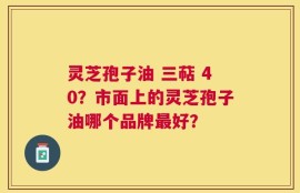 灵芝孢子油 三萜 40？市面上的灵芝孢子油哪个品牌最好？
