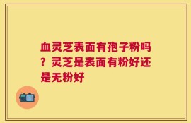血灵芝表面有孢子粉吗？灵芝是表面有粉好还是无粉好