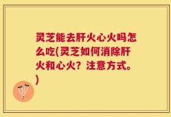 灵芝能去肝火心火吗怎么吃(灵芝如何消除肝火和心火？注意方式。)