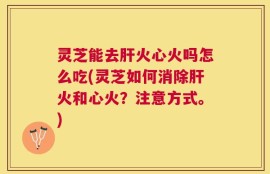 灵芝能去肝火心火吗怎么吃(灵芝如何消除肝火和心火？注意方式。)