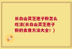 长白山灵芝孢子粉怎么吃法(长白山灵芝孢子粉的食用方法大全！)